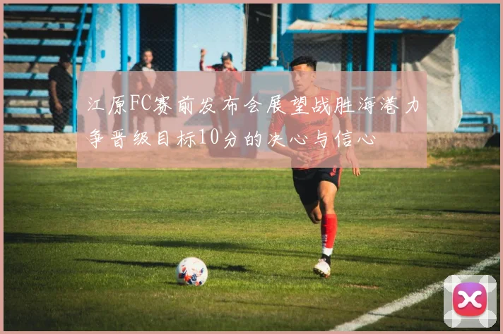 江原FC赛前发布会展望战胜海港力争晋级目标10分的决心与信心
