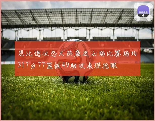恩比德状态火热最近七场比赛场均317分77篮板49助攻表现抢眼