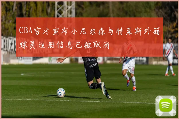CBA官方宣布小尼尔森与特莱斯外籍球员注册信息已被取消