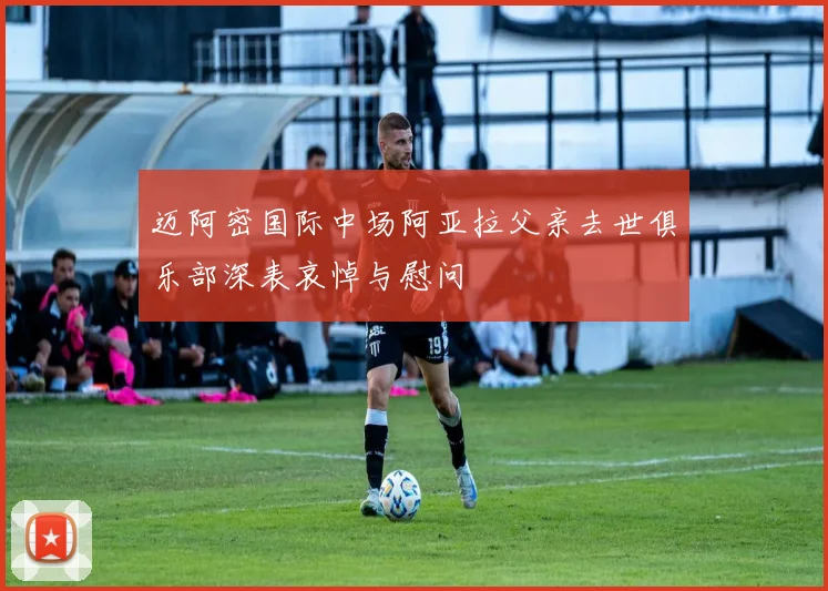 迈阿密国际中场阿亚拉父亲去世俱乐部深表哀悼与慰问