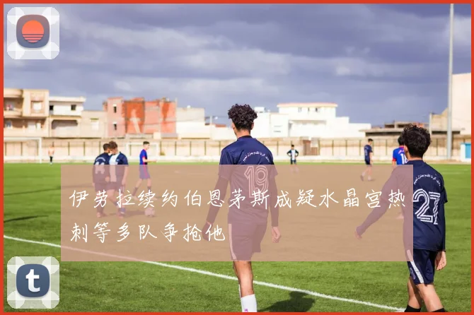 伊劳拉续约伯恩茅斯成疑水晶宫热刺等多队争抢他