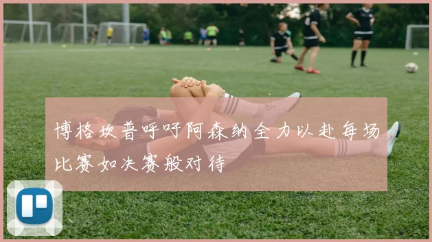 博格坎普呼吁阿森纳全力以赴每场比赛如决赛般对待