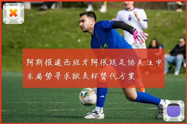阿斯报道西班牙阿根廷足协关注中东局势寻求欧美杯替代方案