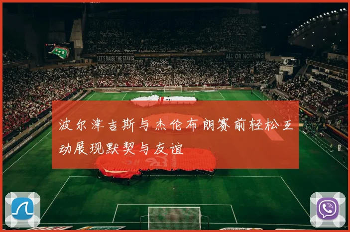 波尔津吉斯与杰伦布朗赛前轻松互动展现默契与友谊